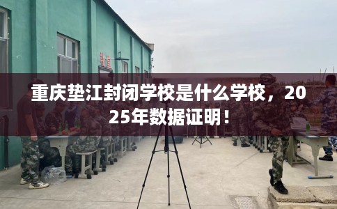 重庆垫江封闭学校是什么学校，2025年数据证明！