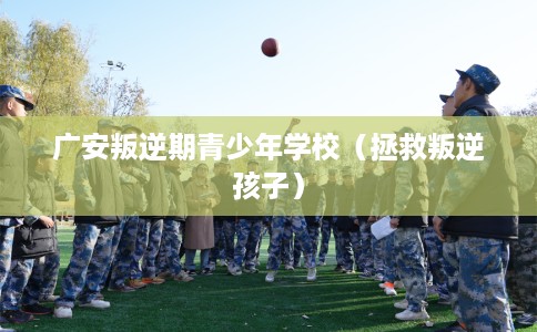 广安叛逆期青少年学校（拯救叛逆孩子）