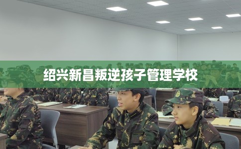 绍兴新昌叛逆孩子管理学校