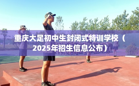 重庆大足初中生封闭式特训学校（2025年招生信息公布）