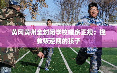 黄冈黄州全封闭学校哪家正规：挽救叛逆期的孩子