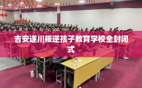 吉安遂川叛逆孩子教育学校全封闭式