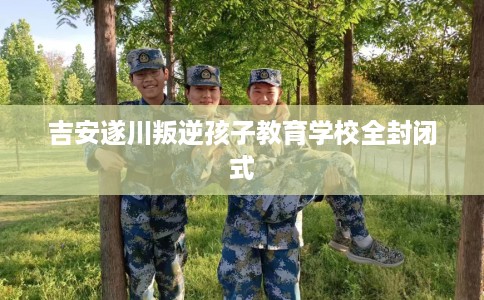 吉安遂川叛逆孩子教育学校全封闭式