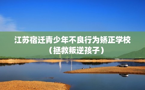 江苏宿迁青少年不良行为矫正学校（拯救叛逆孩子）
