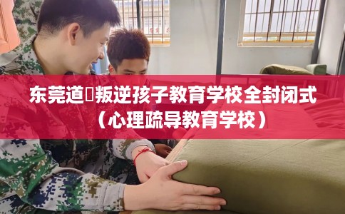 东莞道滘叛逆孩子教育学校全封闭式（心理疏导教育学校）