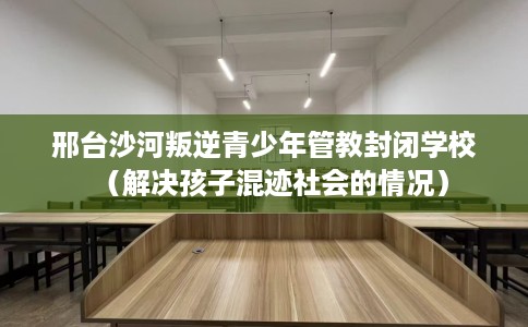 邢台沙河叛逆青少年管教封闭学校（解决孩子混迹社会的情况）