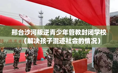 邢台沙河叛逆青少年管教封闭学校（解决孩子混迹社会的情况）