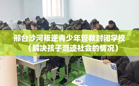邢台沙河叛逆青少年管教封闭学校（解决孩子混迹社会的情况）