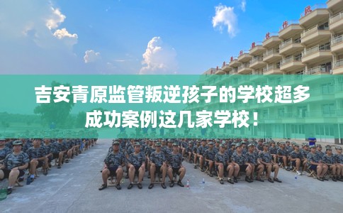 吉安青原监管叛逆孩子的学校超多成功案例这几家学校！