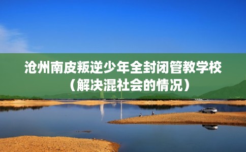 沧州南皮叛逆少年全封闭管教学校（解决混社会的情况）