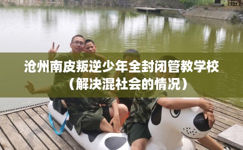 沧州南皮叛逆少年全封闭管教学校（解决混社会的情况）