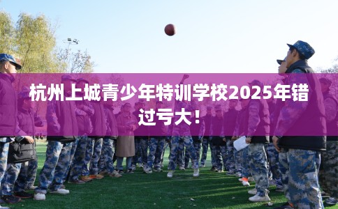 杭州上城青少年特训学校2025年错过亏大！