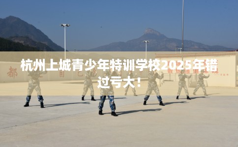 杭州上城青少年特训学校2025年错过亏大！