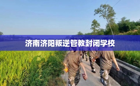 济南济阳叛逆管教封闭学校