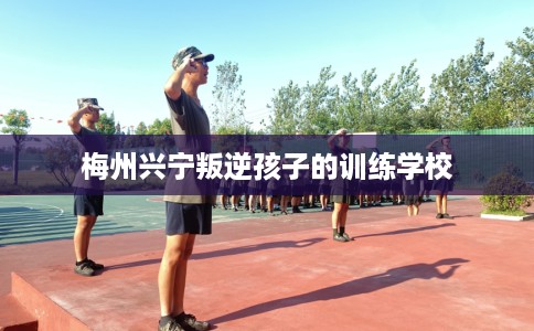 梅州兴宁叛逆孩子的训练学校