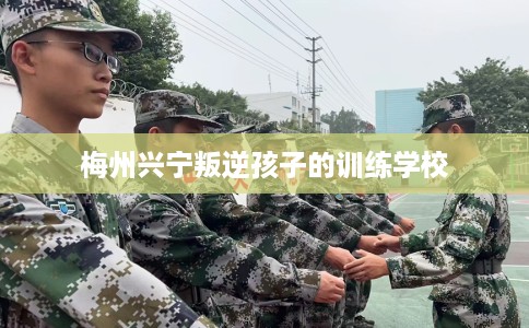 梅州兴宁叛逆孩子的训练学校