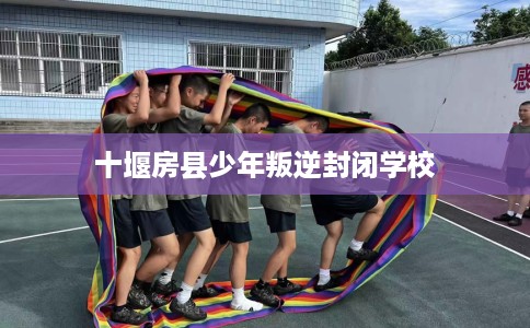 十堰房县少年叛逆封闭学校