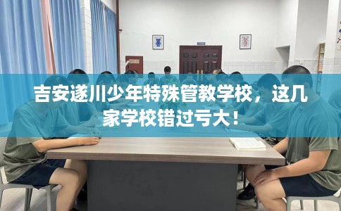 吉安遂川少年特殊管教学校，这几家学校错过亏大！