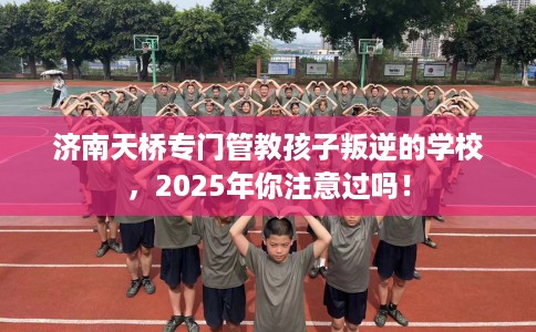 济南天桥专门管教孩子叛逆的学校，2025年你注意过吗！