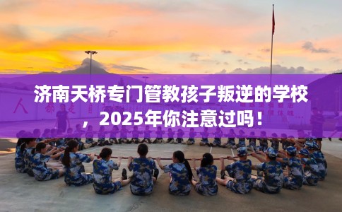 济南天桥专门管教孩子叛逆的学校，2025年你注意过吗！
