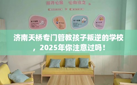 济南天桥专门管教孩子叛逆的学校，2025年你注意过吗！