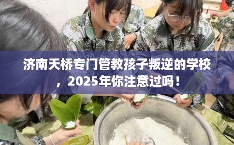 济南天桥专门管教孩子叛逆的学校，2025年你注意过吗！