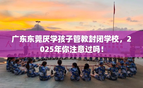 广东东莞厌学孩子管教封闭学校，2025年你注意过吗！