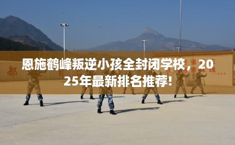 恩施鹤峰叛逆小孩全封闭学校，2025年最新排名推荐!