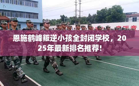 恩施鹤峰叛逆小孩全封闭学校，2025年最新排名推荐!
