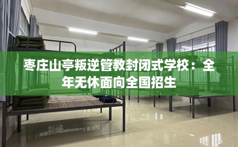 枣庄山亭叛逆管教封闭式学校：全年无休面向全国招生