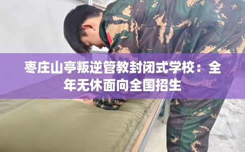 枣庄山亭叛逆管教封闭式学校：全年无休面向全国招生