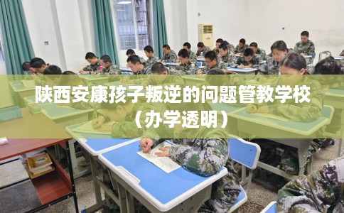 陕西安康孩子叛逆的问题管教学校（办学透明）