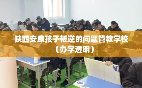 陕西安康孩子叛逆的问题管教学校（办学透明）