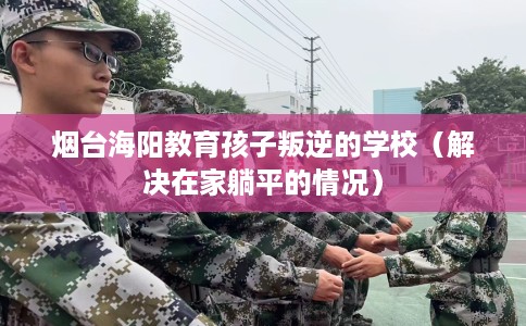 烟台海阳教育孩子叛逆的学校（解决在家躺平的情况）