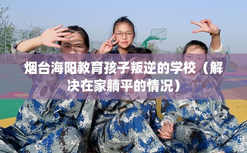 烟台海阳教育孩子叛逆的学校（解决在家躺平的情况）