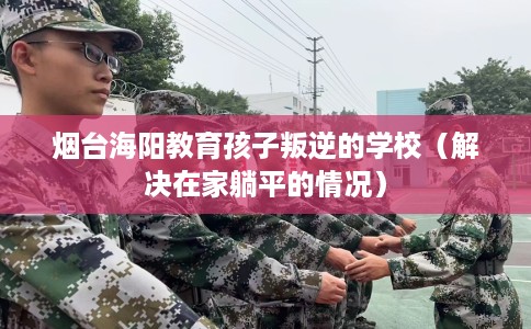 烟台海阳教育孩子叛逆的学校（解决在家躺平的情况）