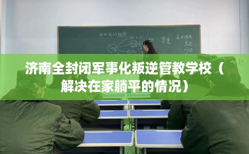 济南全封闭军事化叛逆管教学校（解决在家躺平的情况）