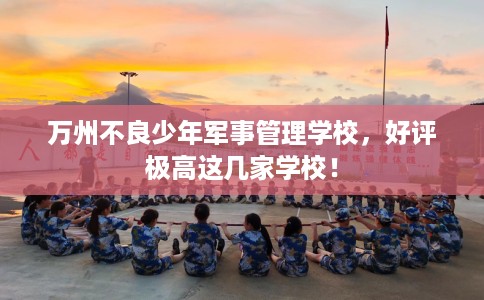 万州不良少年军事管理学校，好评极高这几家学校！