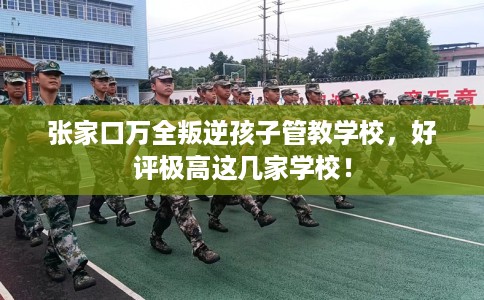 张家口万全叛逆孩子管教学校，好评极高这几家学校！