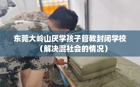 东莞大岭山厌学孩子管教封闭学校（解决混社会的情况）