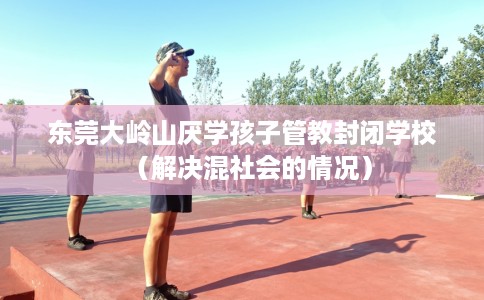 东莞大岭山厌学孩子管教封闭学校（解决混社会的情况）