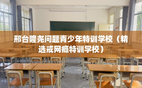邢台隆尧问题青少年特训学校（精选戒网瘾特训学校）