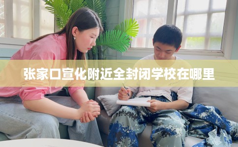 张家口宣化附近全封闭学校在哪里