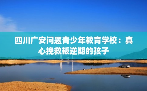 四川广安问题青少年教育学校：真心挽救叛逆期的孩子