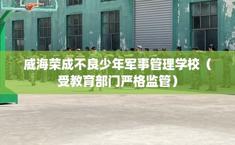 威海荣成不良少年军事管理学校（受教育部门严格监管）