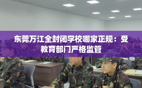 东莞万江全封闭学校哪家正规：受教育部门严格监管