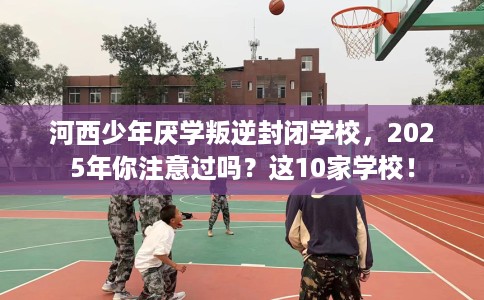 河西少年厌学叛逆封闭学校,2025年你注意过吗?这10家学校! 河西少年厌学叛逆封闭学校,2025年你注意过吗?这10家学校!
