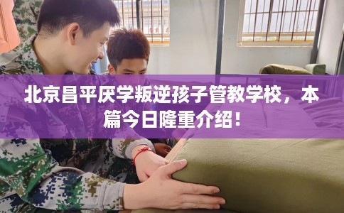 北京昌平厌学叛逆孩子管教学校，本篇今日隆重介绍！