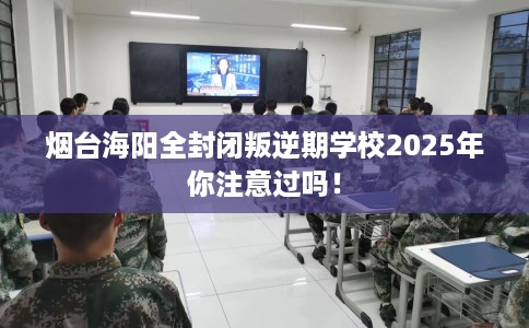 烟台海阳全封闭叛逆期学校2025年你注意过吗！
