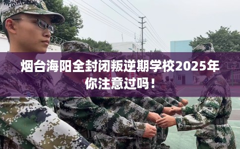 烟台海阳全封闭叛逆期学校2025年你注意过吗！